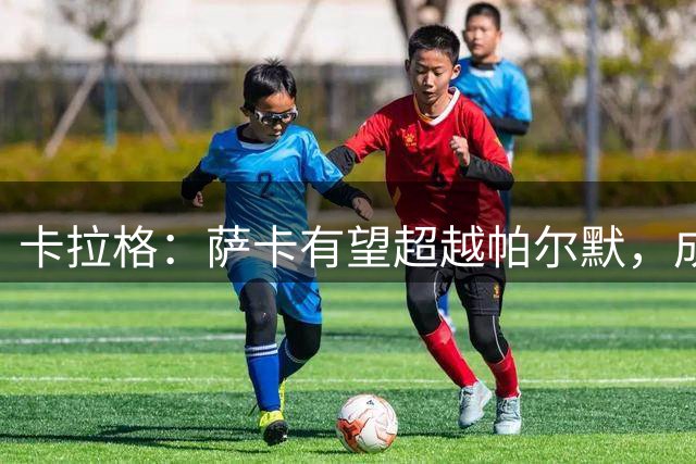 卡拉格：萨卡有望超越帕尔默，成为英格兰新一代攻击核心