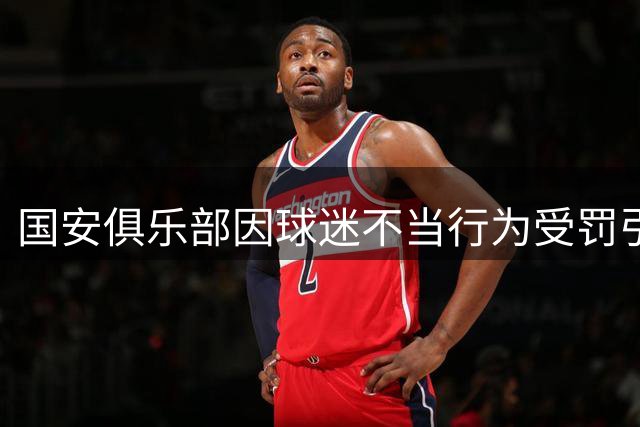 国安俱乐部因球迷不当行为受罚引争议，责任归属成焦点