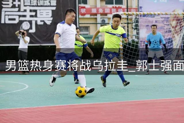 男篮热身赛将战乌拉圭 郭士强面临三大战术考验
