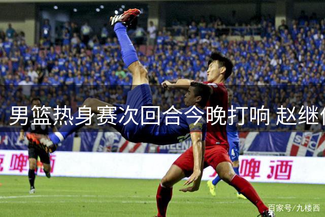 男篮热身赛次回合今晚打响 赵继伟有望回归助阵