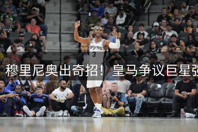 穆里尼奥出奇招！皇马争议巨星强势改造！欧冠冒险一搏硬撼旧主