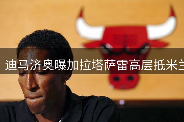 迪马济奥曝加拉塔萨雷高层抵米兰 莱奥转会谈判开启
