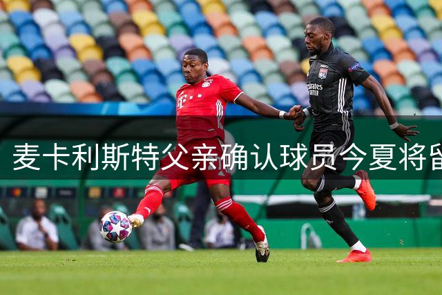 麦卡利斯特父亲确认球员今夏将留队