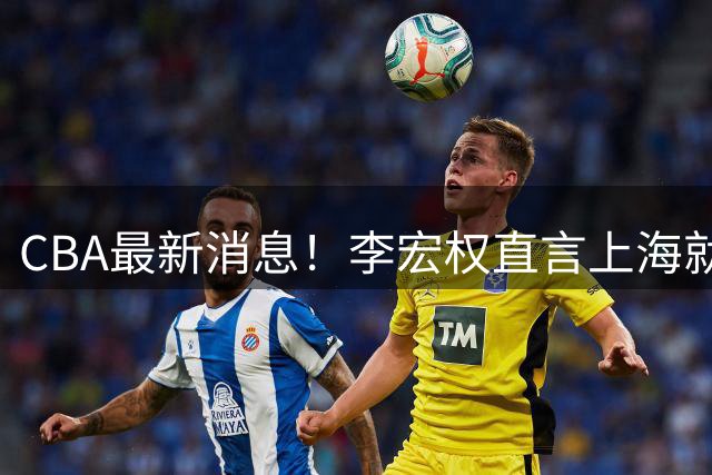 CBA最新消息！李宏权直言上海就是总冠军，辽篮否决王岚钦交易，赵睿将回归中国男篮！