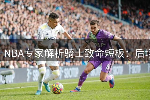 NBA专家解析骑士致命短板：后场双枪成防守黑洞 争冠之路蒙阴影